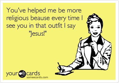 You've helped me be more
religious beause every time I
see you in that outfit I say
            "Jesus!"