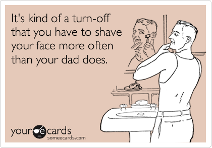It's kind of a turn-off
that you have to shave
your face more often
than your dad does.