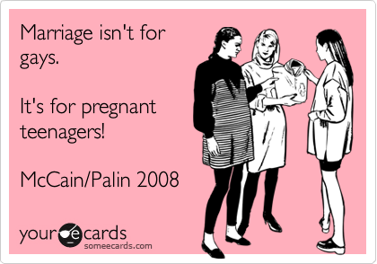 Marriage isn't forgays.   It's for pregnant teenagers!McCain/Palin 2008