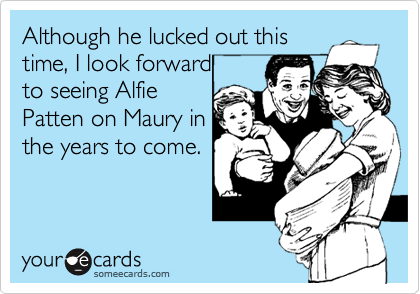Although he lucked out this
time, I look forward 
to seeing Alfie 
Patten on Maury in
the years to come. 
