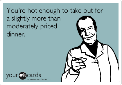 You're hot enough to take out for a slightly more than
moderately priced
dinner.
