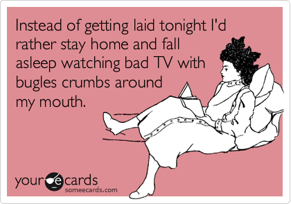 Instead of getting laid tonight I'd rather stay home and fallasleep watching bad TV withbugles crumbs aroundmy mouth.
