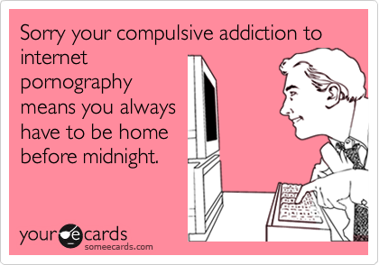 Sorry your compulsive addiction to internetpornographymeans you alwayshave to be homebefore midnight.