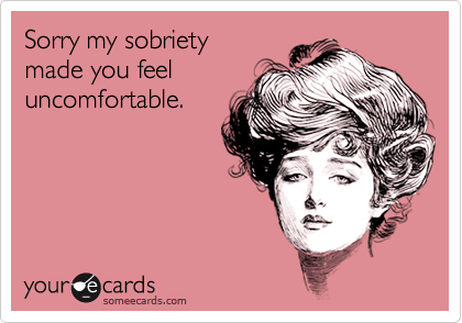Sorry my sobriety
made you feel
uncomfortable.