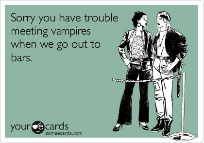 Sorry you have trouble
meeting vampires
when we go out to
bars.