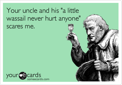Your uncle and his "a little
wassail never hurt anyone"
scares me.