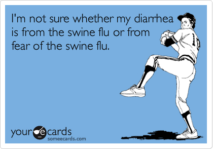 I'm not sure whether my diarrhea
is from the swine flu or from
fear of the swine flu.