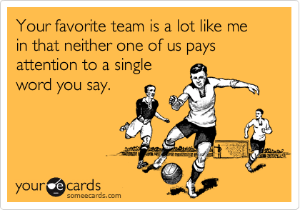 Your favorite team is a lot like me in that neither one of us pays attention to a single
word you say.