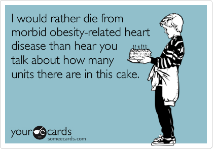 I would rather die from
morbid obesity-related heart
disease than hear you
talk about how many
units there are in this cake.