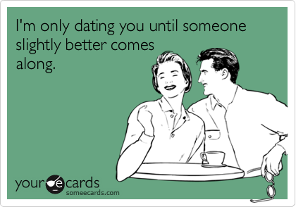 I'm only dating you until someone slightly better comes
along.