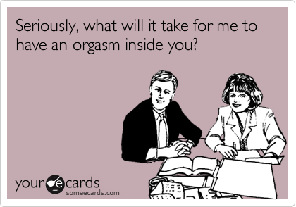 Seriously, what will it take for me to have an orgasm inside you?