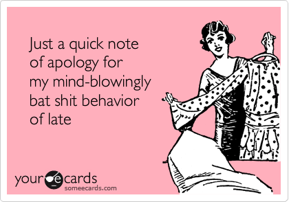
   Just a quick note 
   of apology for 
   my mind-blowingly  
   bat shit behavior
   of late
