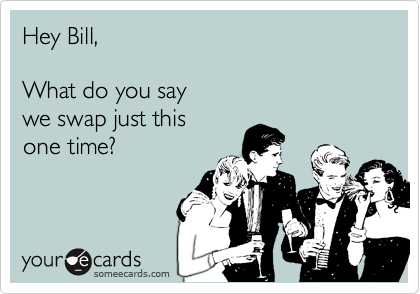 Hey Bill,

What do you say
we swap just this 
one time?