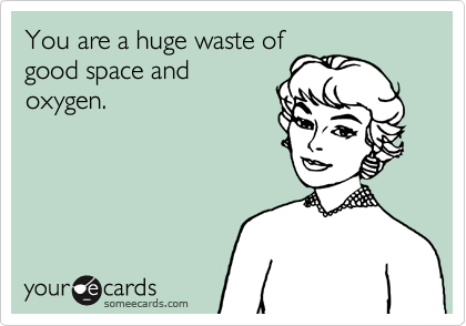 You are a huge waste of
good space and
oxygen.