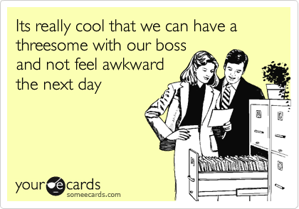 Its really cool that we can have a threesome with our boss
and not feel awkward
the next day