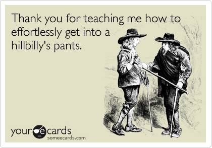 Thank you for teaching me how to effortlessly get into a
hillbilly's pants.