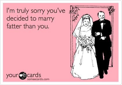 I'm truly sorry you've
decided to marry
fatter than you.