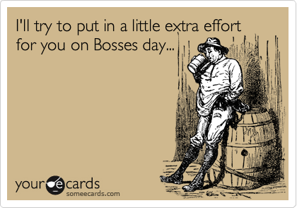 I'll try to put in a little extra effort for you on Bosses day...