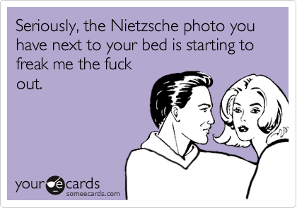 Seriously, the Nietzsche photo you have next to your bed is starting to freak me the fuck
out.