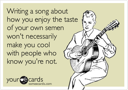 Writing a song abouthow you enjoy the tasteof your own semenwon't necessarilymake you coolwith people whoknow you're not.