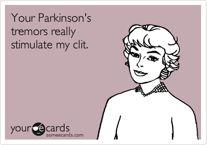 Your Parkinson's
tremors really
stimulate my clit.