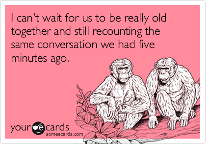 I can't wait for us to be really old together and still recounting the same conversation we had five minutes ago.