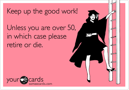 Keep up the good work!

Unless you are over 50,
in which case please
retire or die.