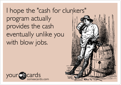 I hope the "cash for clunkers"
program actually
provides the cash
eventually unlike you
with blow jobs.
