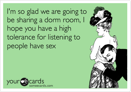 I'm so glad we are going to
be sharing a dorm room, I
hope you have a high
tolerance for listening to
people have sex