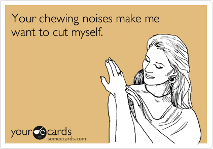 Your chewing noises make me want to cut myself.