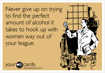 Never give up on trying
to find the perfect
amount of alcohol it
takes to hook up with
women way out of
your league.