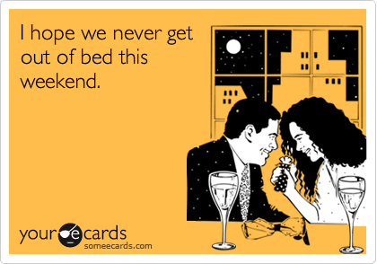 I hope we never get
out of bed this
weekend.