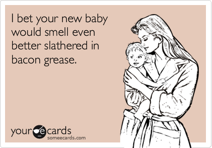I bet your new baby
would smell even 
better slathered in
bacon grease.