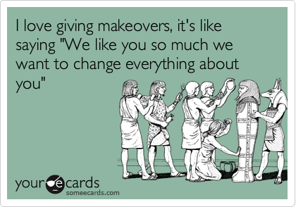 I love giving makeovers, it's like saying "We like you so much we want to change everything about you"