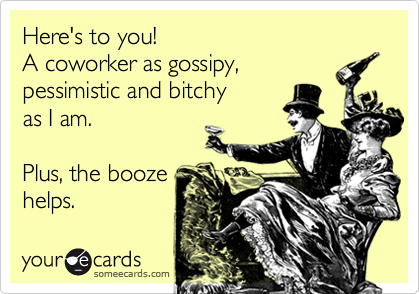Here's to you! 
A coworker as gossipy, 
pessimistic and bitchy 
as I am.  

Plus, the booze
helps.