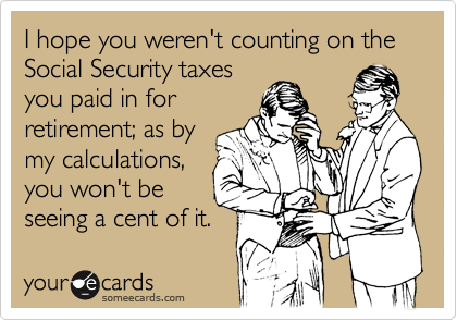 I hope you weren't counting on the Social Security taxesyou paid in forretirement; as bymy calculations,you won't beseeing a cent of it.