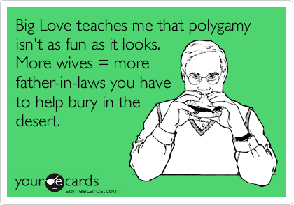 Big Love teaches me that polygamy isn't as fun as it looks. 
More wives = more
father-in-laws you have
to help bury in the
desert.