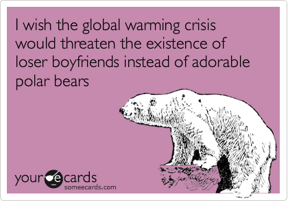 I wish the global warming crisis would threaten the existence of loser boyfriends instead of adorable polar bears
