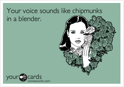 Your voice sounds like chipmunks in a blender.