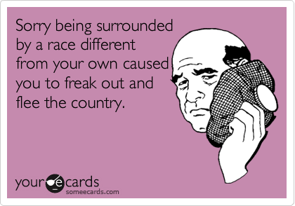 Sorry being surrounded
by a race different
from your own caused
you to freak out and 
flee the country.