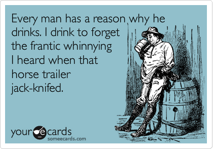 Every man has a reason why he drinks. I drink to forget
the frantic whinnying 
I heard when that 
horse trailer
jack-knifed.