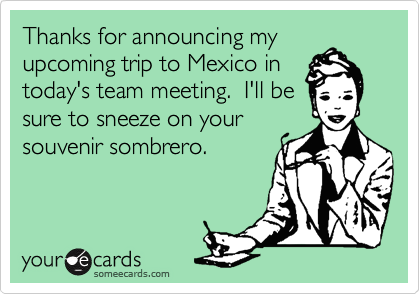 Thanks for announcing myupcoming trip to Mexico intoday's team meeting.  I'll besure to sneeze on yoursouvenir sombrero.