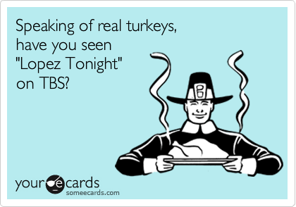 Speaking of real turkeys, 
have you seen
"Lopez Tonight" 
on TBS?