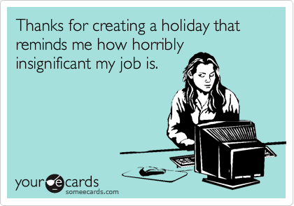 Thanks for creating a holiday that reminds me how horribly
insignificant my job is.