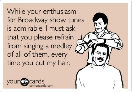 While your enthusiasm 
for Broadway show tunes 
is admirable, I must ask
that you please refrain
from singing a medley
of all of them, every
time you cut my hair.