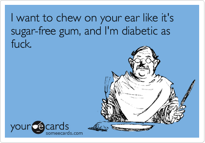 I want to chew on your ear like it's sugar-free gum, and I'm diabetic as fuck.