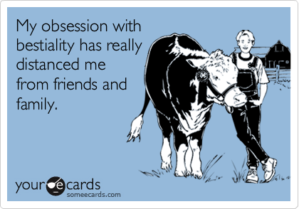 My obsession with
bestiality has really
distanced me
from friends and
family.