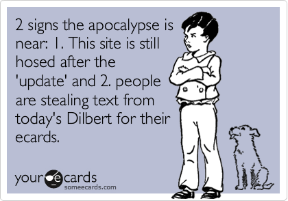 2 signs the apocalypse is
near: 1. This site is still
hosed after the
'update' and 2. people
are stealing text from
today's Dilbert for their 
ecards.