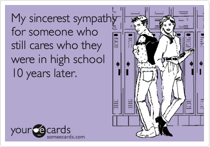 My sincerest sympathy
for someone who
still cares who they
were in high school
10 years later.