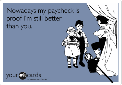 Nowadays my paycheck is
proof I'm still better
than you. 